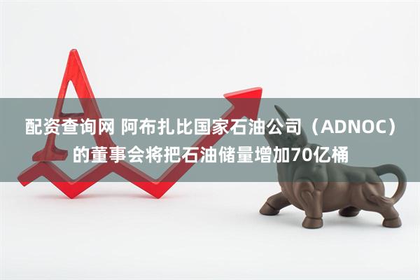 配资查询网 阿布扎比国家石油公司（ADNOC）的董事会将把石油储量增加70亿桶