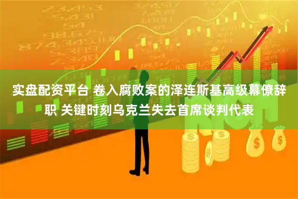 实盘配资平台 卷入腐败案的泽连斯基高级幕僚辞职 关键时刻乌克兰失去首席谈判代表