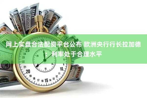 网上实盘合法配资平台公布 欧洲央行行长拉加德：利率处于合理水平