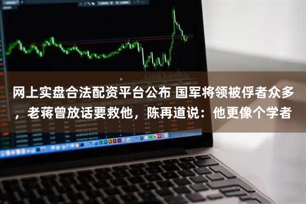 网上实盘合法配资平台公布 国军将领被俘者众多，老蒋曾放话要救他，陈再道说：他更像个学者