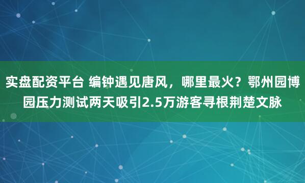 实盘配资平台 编钟遇见唐风，哪里最火？鄂州园博园压力测试两天吸引2.5万游客寻根荆楚文脉