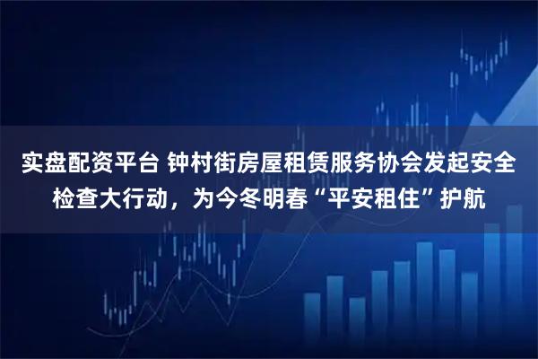 实盘配资平台 钟村街房屋租赁服务协会发起安全检查大行动，为今冬明春“平安租住”护航