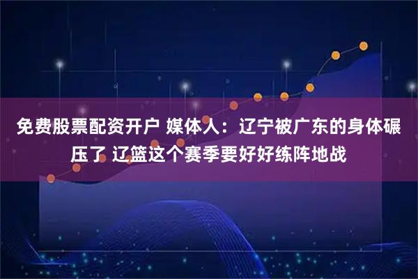 免费股票配资开户 媒体人：辽宁被广东的身体碾压了 辽篮这个赛季要好好练阵地战