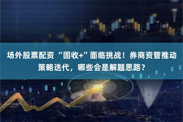 场外股票配资 “固收+”面临挑战！券商资管推动策略迭代，哪些会是解题思路？