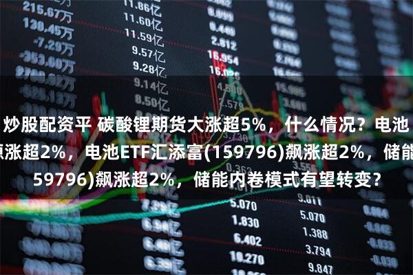 炒股配资平 碳酸锂期货大涨超5%，什么情况？电池板块急拉，阳光电源涨超2%，电池ETF汇添富(159796)飙涨超2%，储能内卷模式有望转变？