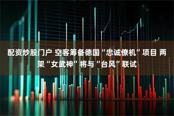 配资炒股门户 空客筹备德国“忠诚僚机”项目 两架“女武神”将与“台风”联试