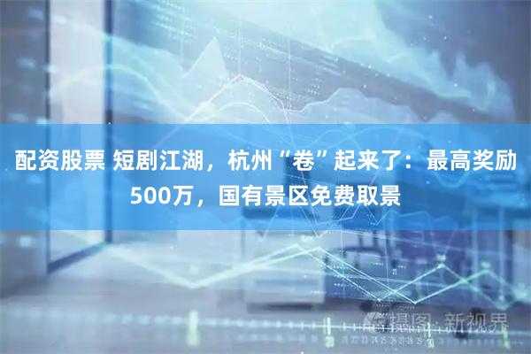配资股票 短剧江湖，杭州“卷”起来了：最高奖励500万，国有景区免费取景
