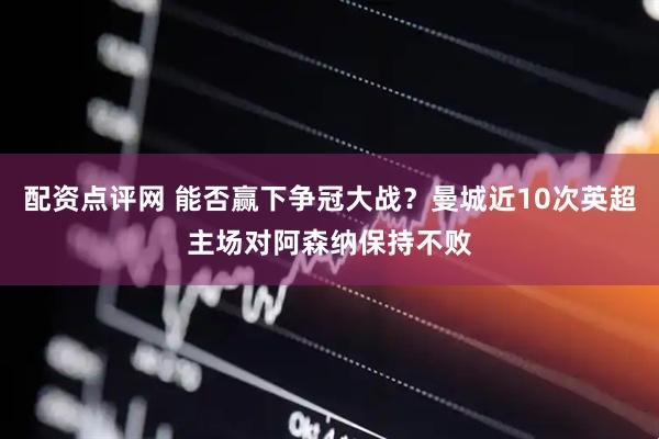 配资点评网 能否赢下争冠大战？曼城近10次英超主场对阿森纳保持不败