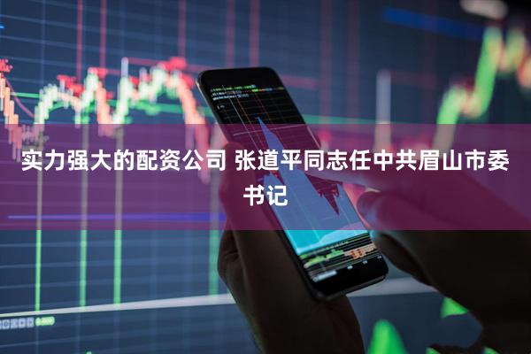 实力强大的配资公司 张道平同志任中共眉山市委书记