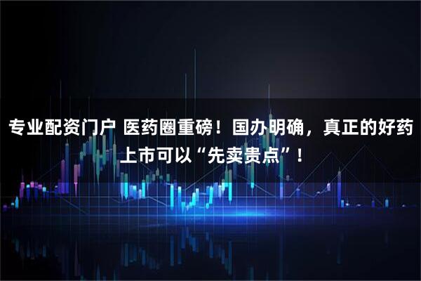 专业配资门户 医药圈重磅！国办明确，真正的好药上市可以“先卖贵点”！