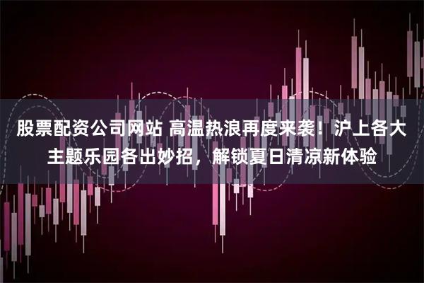 股票配资公司网站 高温热浪再度来袭！沪上各大主题乐园各出妙招，解锁夏日清凉新体验