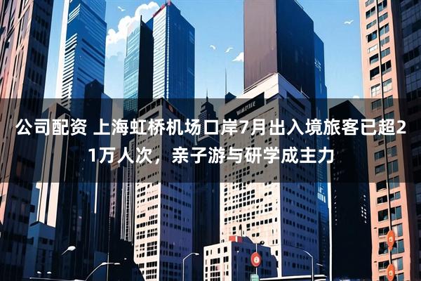 公司配资 上海虹桥机场口岸7月出入境旅客已超21万人次，亲子游与研学成主力